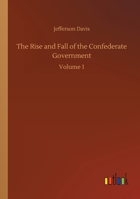 The Rise and Fall of the Confederate Government: Volume 1 by Jefferson Davis