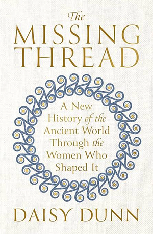 The Missing Thread: A New History of the Ancient World Through the Women Who Shaped It by Daisy Dunn