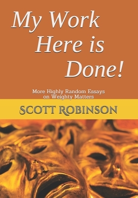 My Work Here is Done!: More Highly Random Essays on Weighty Matters by Scott Robinson