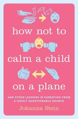 How Not to Calm a Child on a Plane: And Other Lessons in Parenting from a Highly Questionable Source by Johanna Stein