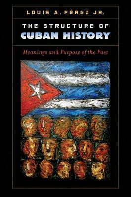 The Structure of Cuban History: Meanings and Purpose of the Past by Louis A. Pérez Jr.