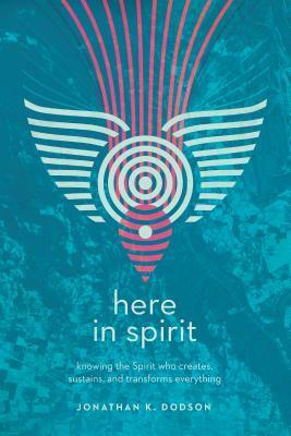 Here in Spirit: Knowing the Spirit Who Creates, Sustains, and Transforms Everything by Jonathan K. Dodson