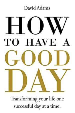 HOW TO HAVE A GOOD DAY: Transforming your life one successful day at a time. by David Adams