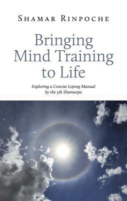 Bringing Mind Training to Life: Exploring a Concise Lojong Manual by the 5th Shamarpa by Shamar Rinpoche