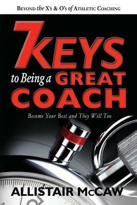 7 Keys To Being A Great Coach: Become Your Best and They Will Too by Allistair McCaw