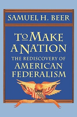 To Make a Nation: The Rediscovery of American Federalism by Samuel H. Beer