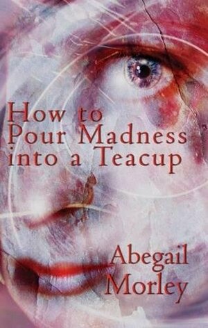 How to Pour Madness Into a Teacup by Abegail Morley