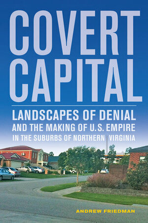Covert Capital: Landscapes of Denial and the Making of U.S. Empire in the Suburbs of Northern Virginia by Andrew Friedman