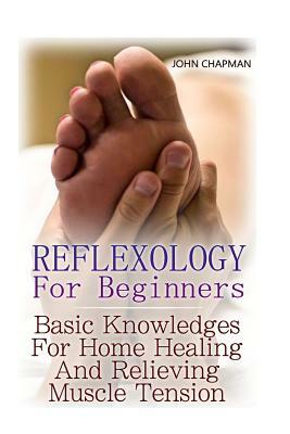 Reflexology For Beginners: Basic Knowledges For Home Healing And Relieving Muscle Tension by John Chapman