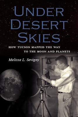 Under Desert Skies: How Tucson Mapped the Way to the Moon and Planets by Melissa L. Sevigny