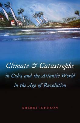 Climate and Catastrophe in Cuba and the Atlantic World in the Age of Revolution by Sherry Johnson