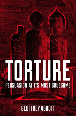 Torture: Persuasion at its Most Gruesome by Geoffrey Abbott