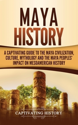 Maya History: A Captivating Guide to the Maya Civilization, Culture, Mythology, and the Maya Peoples' Impact on Mesoamerican History by Captivating History