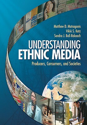 Understanding Ethnic Media: Producers, Consumers, and Societies by Sandra Ball-Rokeach, Vikki S. Katz, Matthew D. Matsaganis