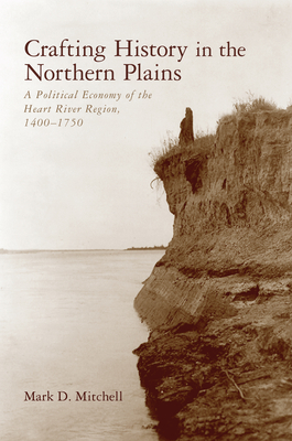 Crafting History in the Northern Plains: A Political Economy of the Heart River Region, 1400-1750 by Mark D. Mitchell