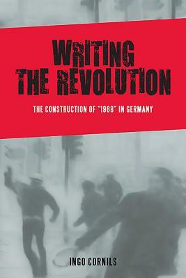 Writing the Revolution: The Construction of "1968" in Germany by Ingo Cornils