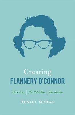 Creating Flannery O'Connor: Her Critics, Her Publishers, Her Readers by Daniel Moran