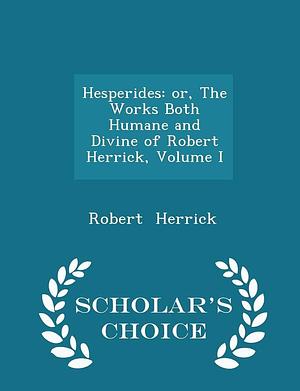 Hesperides: Or, the Works Both Humane and Divine of Robert Herrick, Volume I - Scholar's Choice Edition by Robert Herrick