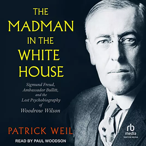 The Madman in the White House: Sigmund Freud, Ambassador Bullitt, and the Lost Psychobiography of Woodrow Wilson by Patrick Weil