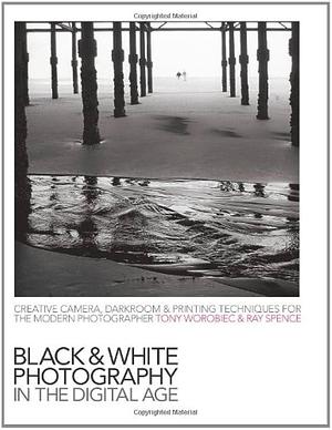 Black-and-white Photography in the Digital Age: Creative Camera, Darkroom &amp; Printing Techniques for the Modern Photographer by Ray Spence, Tony Worobiec