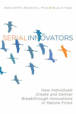 Serial Innovators: How Individuals Create and Deliver Breakthrough Innovations in Mature Firms by Bruce Vojak, Abbie Griffin, Ray Price