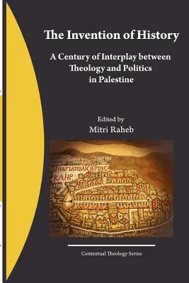 The Invention of History, A Century of Interplay Between Theology and Politics in Palestine by Mitri Raheb