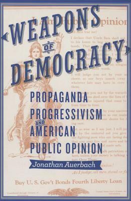 Weapons of Democracy: Propaganda, Progressivism, and American Public Opinion by Jonathan Auerbach