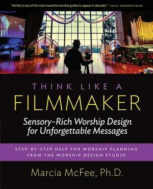 Think Like a Filmmaker: Sensory-Rich Worship Design for Unforgettable Messages by Marcia McFee