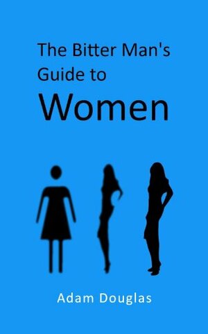 The Bitter Man's Guide to Women by Adam Douglas