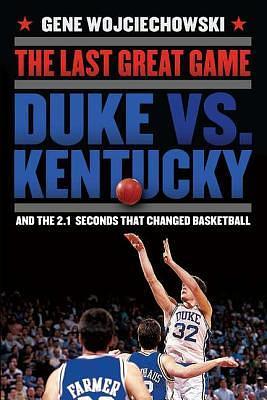 The Last Great Game: Duke vs. Kentucky and the 2.1 Seconds That Changed Basketball by Gene Wojciechowski