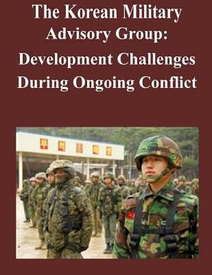 The Korean Military Advisory Group: Development Challenges During Ongoing Conflict by U. S. Army Command and General Staff Col