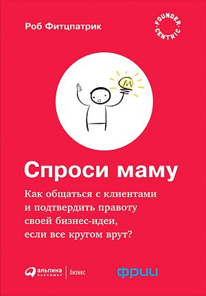 Спроси маму: Как общаться с клиентами и подтвердить правоту своей бизнес-идеи, если все кругом врут? by Rob Fitzpatrick