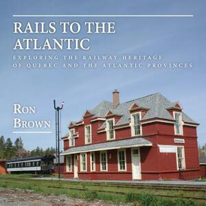 Rails to the Atlantic: Exploring the Railway Heritage of Quebec and the Atlantic Provinces by Ron Brown