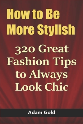 How to Be More Stylish: 320 Great Fashion Tips to Always Look Chic by Adam Gold