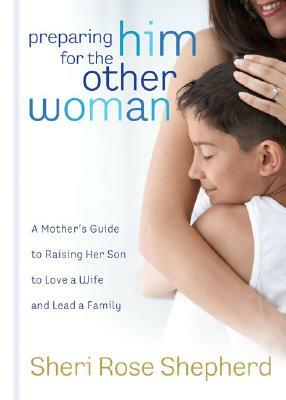 Preparing Him for the Other Woman: A Mother's Guide to Raising Her Son to Love a Wife and Lead a Family by Sheri Rose Shepherd