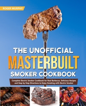 The Unofficial Masterbuilt Smoker Cookbook: Complete Electric Smoker Cookbook for Real Barbecue, Delicious Recipes and Step by Step Directions to Enjo by Roger Murphy