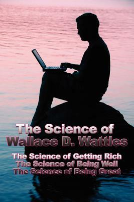 The Science of Wallace D. Wattles: The Science of Getting Rich, The Science of Being Well, The Science of Being Great by Wallace D. Wattles