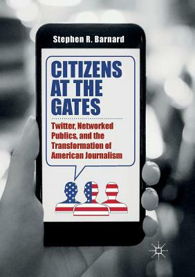 Citizens at the Gates: Twitter, Networked Publics, and the Transformation of American Journalism by Stephen R. Barnard