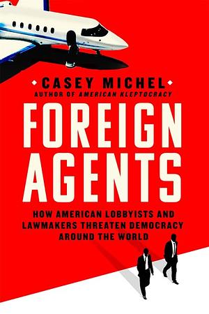 Foreign Agents: How American Lobbyists and Lawmakers Threaten Democracy Around the World by Casey Michel