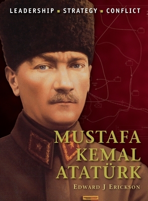 Mustafa Kemal Atatürk: Leadership, Strategy, Conflict by Edward J. Erickson