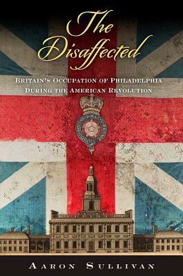 The Disaffected: Britain's Occupation of Philadelphia During the American Revolution by Aaron Sullivan