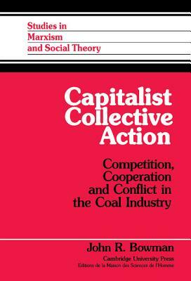 Capitalist Collective Action: Competition, Cooperation and Conflict in the Coal Industry by John R. Bowman