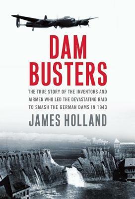 Dam Busters: The True Story of the Inventors and Airmen Who Led the Devastating Raid to Smash the German Dams in 1943 by James Holland
