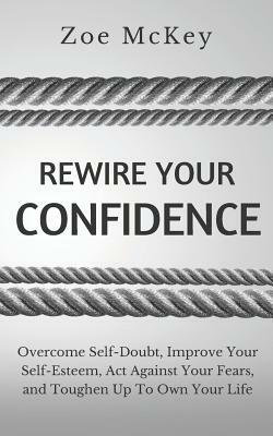 Rewire Your Confidence: Overcome Self-Doubt, Improve Your Self-Esteem, Act Against Your Fears, and Toughen Up To Own Your Life by Zoe McKey
