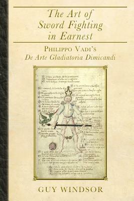 The Art of Sword Fighting in Earnest: Philippo Vadi's De Arte Gladiatoria Dimicandi by Guy Windsor, Philippo Vadi