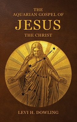 The Aquarian Gospel of Jesus the Christ: The Philosophic And Practical Basis Of The Religion Of The Aquarian Age Of The World And Of The Church Univer by Levi H. Dowling