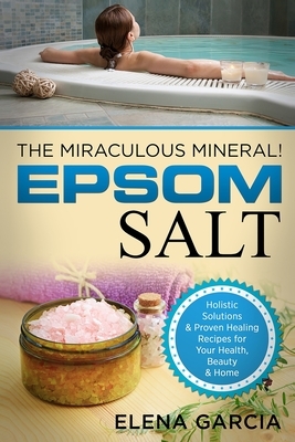 Epsom Salt: The Miraculous Mineral!: Holistic Solutions & Proven Healing Recipes for Health, Beauty & Home by Elena Garcia