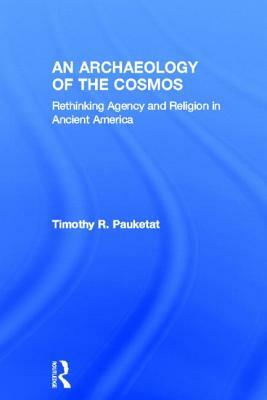 An Archaeology of the Cosmos: Rethinking Agency and Religion in Ancient America by Timothy R. Pauketat