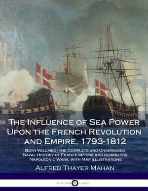 The Influence of Sea Power Upon the French Revolution and Empire, 1793-1812: Both Volumes - the Complete and Unabridged Naval History of France before by Alfred Thayer Mahan