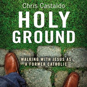 Holy Ground: Walking with Jesus as a Former Catholic by Chris A. Castaldo, Chris A. Castaldo